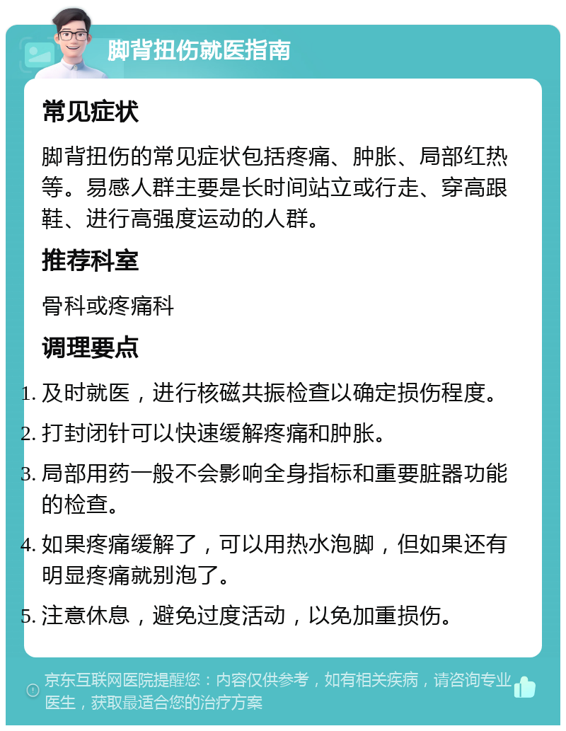 脚背扭伤就医指南 常见症状 脚背扭伤的常见症状包括疼痛、肿胀、局部红热等。易感人群主要是长时间站立或行走、穿高跟鞋、进行高强度运动的人群。 推荐科室 骨科或疼痛科 调理要点 及时就医，进行核磁共振检查以确定损伤程度。 打封闭针可以快速缓解疼痛和肿胀。 局部用药一般不会影响全身指标和重要脏器功能的检查。 如果疼痛缓解了，可以用热水泡脚，但如果还有明显疼痛就别泡了。 注意休息，避免过度活动，以免加重损伤。