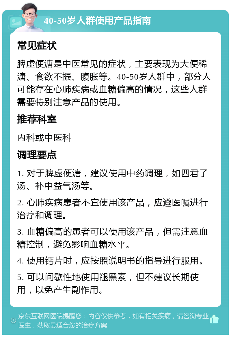 40-50岁人群使用产品指南 常见症状 脾虚便溏是中医常见的症状，主要表现为大便稀溏、食欲不振、腹胀等。40-50岁人群中，部分人可能存在心肺疾病或血糖偏高的情况，这些人群需要特别注意产品的使用。 推荐科室 内科或中医科 调理要点 1. 对于脾虚便溏，建议使用中药调理，如四君子汤、补中益气汤等。 2. 心肺疾病患者不宜使用该产品，应遵医嘱进行治疗和调理。 3. 血糖偏高的患者可以使用该产品，但需注意血糖控制，避免影响血糖水平。 4. 使用钙片时，应按照说明书的指导进行服用。 5. 可以间歇性地使用褪黑素，但不建议长期使用，以免产生副作用。