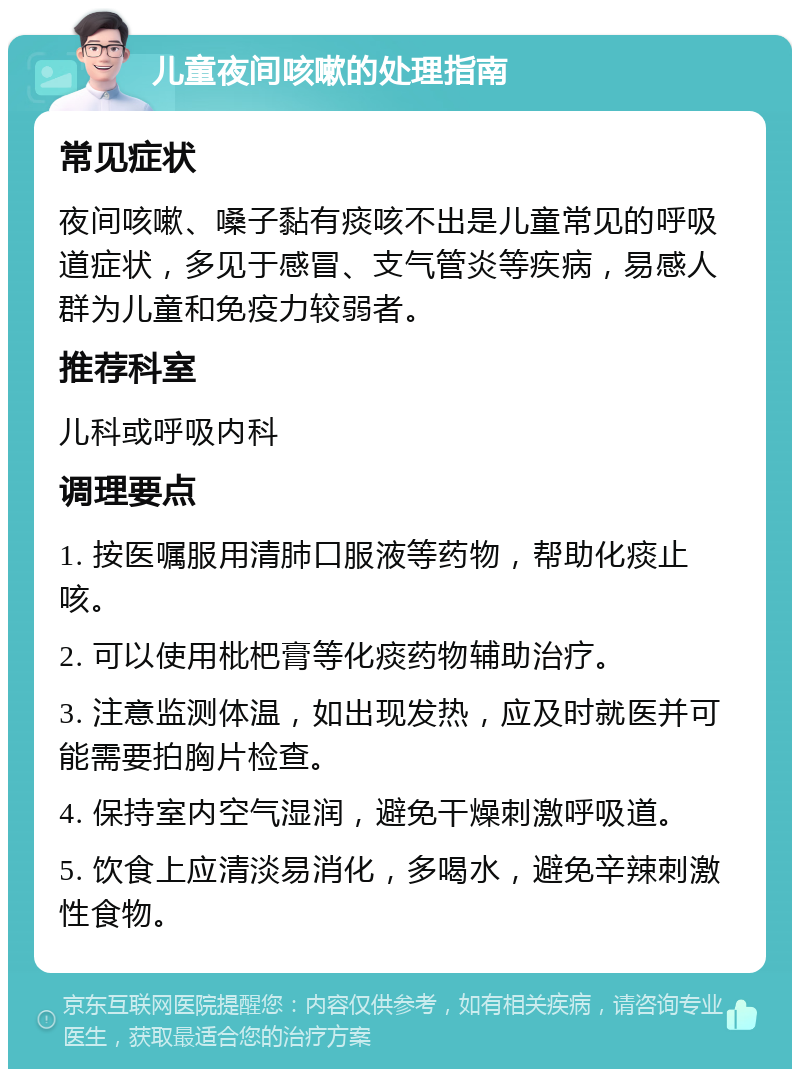 儿童夜间咳嗽的处理指南 常见症状 夜间咳嗽、嗓子黏有痰咳不出是儿童常见的呼吸道症状，多见于感冒、支气管炎等疾病，易感人群为儿童和免疫力较弱者。 推荐科室 儿科或呼吸内科 调理要点 1. 按医嘱服用清肺口服液等药物，帮助化痰止咳。 2. 可以使用枇杷膏等化痰药物辅助治疗。 3. 注意监测体温，如出现发热，应及时就医并可能需要拍胸片检查。 4. 保持室内空气湿润，避免干燥刺激呼吸道。 5. 饮食上应清淡易消化，多喝水，避免辛辣刺激性食物。