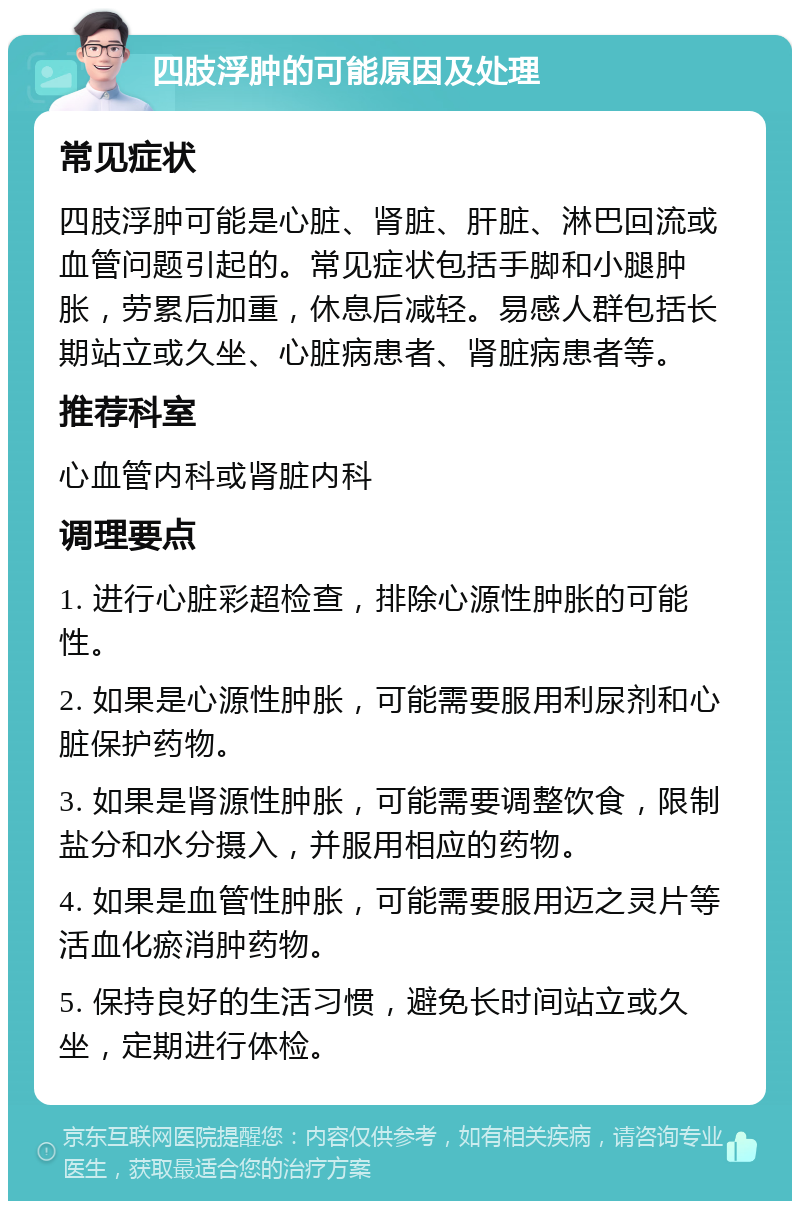 四肢浮肿的可能原因及处理 常见症状 四肢浮肿可能是心脏、肾脏、肝脏、淋巴回流或血管问题引起的。常见症状包括手脚和小腿肿胀，劳累后加重，休息后减轻。易感人群包括长期站立或久坐、心脏病患者、肾脏病患者等。 推荐科室 心血管内科或肾脏内科 调理要点 1. 进行心脏彩超检查，排除心源性肿胀的可能性。 2. 如果是心源性肿胀，可能需要服用利尿剂和心脏保护药物。 3. 如果是肾源性肿胀，可能需要调整饮食，限制盐分和水分摄入，并服用相应的药物。 4. 如果是血管性肿胀，可能需要服用迈之灵片等活血化瘀消肿药物。 5. 保持良好的生活习惯，避免长时间站立或久坐，定期进行体检。