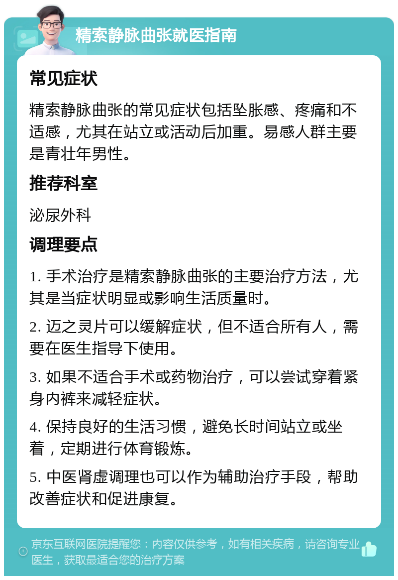 精索静脉曲张就医指南 常见症状 精索静脉曲张的常见症状包括坠胀感、疼痛和不适感，尤其在站立或活动后加重。易感人群主要是青壮年男性。 推荐科室 泌尿外科 调理要点 1. 手术治疗是精索静脉曲张的主要治疗方法，尤其是当症状明显或影响生活质量时。 2. 迈之灵片可以缓解症状，但不适合所有人，需要在医生指导下使用。 3. 如果不适合手术或药物治疗，可以尝试穿着紧身内裤来减轻症状。 4. 保持良好的生活习惯，避免长时间站立或坐着，定期进行体育锻炼。 5. 中医肾虚调理也可以作为辅助治疗手段，帮助改善症状和促进康复。