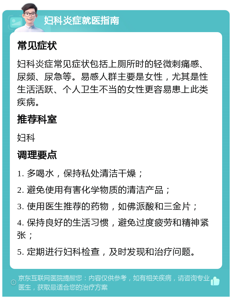 妇科炎症就医指南 常见症状 妇科炎症常见症状包括上厕所时的轻微刺痛感、尿频、尿急等。易感人群主要是女性，尤其是性生活活跃、个人卫生不当的女性更容易患上此类疾病。 推荐科室 妇科 调理要点 1. 多喝水，保持私处清洁干燥； 2. 避免使用有害化学物质的清洁产品； 3. 使用医生推荐的药物，如佛派酸和三金片； 4. 保持良好的生活习惯，避免过度疲劳和精神紧张； 5. 定期进行妇科检查，及时发现和治疗问题。