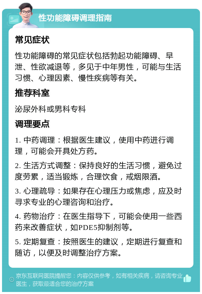 性功能障碍调理指南 常见症状 性功能障碍的常见症状包括勃起功能障碍、早泄、性欲减退等，多见于中年男性，可能与生活习惯、心理因素、慢性疾病等有关。 推荐科室 泌尿外科或男科专科 调理要点 1. 中药调理：根据医生建议，使用中药进行调理，可能会开具处方药。 2. 生活方式调整：保持良好的生活习惯，避免过度劳累，适当锻炼，合理饮食，戒烟限酒。 3. 心理疏导：如果存在心理压力或焦虑，应及时寻求专业的心理咨询和治疗。 4. 药物治疗：在医生指导下，可能会使用一些西药来改善症状，如PDE5抑制剂等。 5. 定期复查：按照医生的建议，定期进行复查和随访，以便及时调整治疗方案。