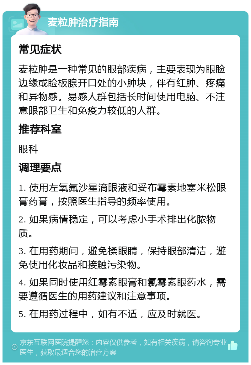 麦粒肿治疗指南 常见症状 麦粒肿是一种常见的眼部疾病，主要表现为眼睑边缘或睑板腺开口处的小肿块，伴有红肿、疼痛和异物感。易感人群包括长时间使用电脑、不注意眼部卫生和免疫力较低的人群。 推荐科室 眼科 调理要点 1. 使用左氧氟沙星滴眼液和妥布霉素地塞米松眼膏药膏，按照医生指导的频率使用。 2. 如果病情稳定，可以考虑小手术排出化脓物质。 3. 在用药期间，避免揉眼睛，保持眼部清洁，避免使用化妆品和接触污染物。 4. 如果同时使用红霉素眼膏和氯霉素眼药水，需要遵循医生的用药建议和注意事项。 5. 在用药过程中，如有不适，应及时就医。