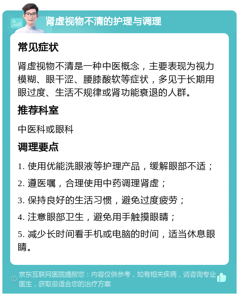 肾虚视物不清的护理与调理 常见症状 肾虚视物不清是一种中医概念，主要表现为视力模糊、眼干涩、腰膝酸软等症状，多见于长期用眼过度、生活不规律或肾功能衰退的人群。 推荐科室 中医科或眼科 调理要点 1. 使用优能洗眼液等护理产品，缓解眼部不适； 2. 遵医嘱，合理使用中药调理肾虚； 3. 保持良好的生活习惯，避免过度疲劳； 4. 注意眼部卫生，避免用手触摸眼睛； 5. 减少长时间看手机或电脑的时间，适当休息眼睛。