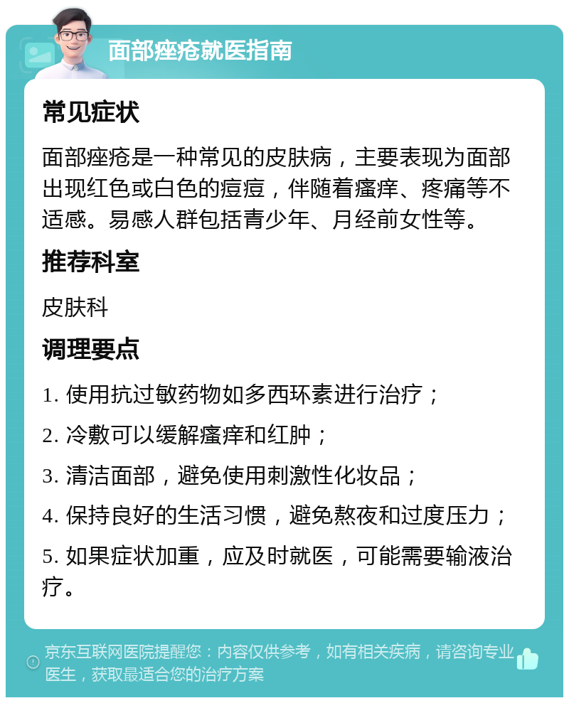 面部痤疮就医指南 常见症状 面部痤疮是一种常见的皮肤病，主要表现为面部出现红色或白色的痘痘，伴随着瘙痒、疼痛等不适感。易感人群包括青少年、月经前女性等。 推荐科室 皮肤科 调理要点 1. 使用抗过敏药物如多西环素进行治疗； 2. 冷敷可以缓解瘙痒和红肿； 3. 清洁面部，避免使用刺激性化妆品； 4. 保持良好的生活习惯，避免熬夜和过度压力； 5. 如果症状加重，应及时就医，可能需要输液治疗。