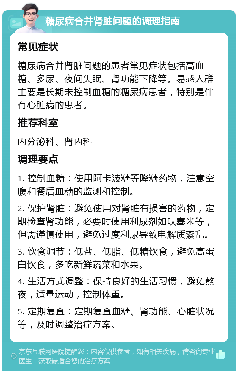 糖尿病合并肾脏问题的调理指南 常见症状 糖尿病合并肾脏问题的患者常见症状包括高血糖、多尿、夜间失眠、肾功能下降等。易感人群主要是长期未控制血糖的糖尿病患者，特别是伴有心脏病的患者。 推荐科室 内分泌科、肾内科 调理要点 1. 控制血糖：使用阿卡波糖等降糖药物，注意空腹和餐后血糖的监测和控制。 2. 保护肾脏：避免使用对肾脏有损害的药物，定期检查肾功能，必要时使用利尿剂如呋塞米等，但需谨慎使用，避免过度利尿导致电解质紊乱。 3. 饮食调节：低盐、低脂、低糖饮食，避免高蛋白饮食，多吃新鲜蔬菜和水果。 4. 生活方式调整：保持良好的生活习惯，避免熬夜，适量运动，控制体重。 5. 定期复查：定期复查血糖、肾功能、心脏状况等，及时调整治疗方案。