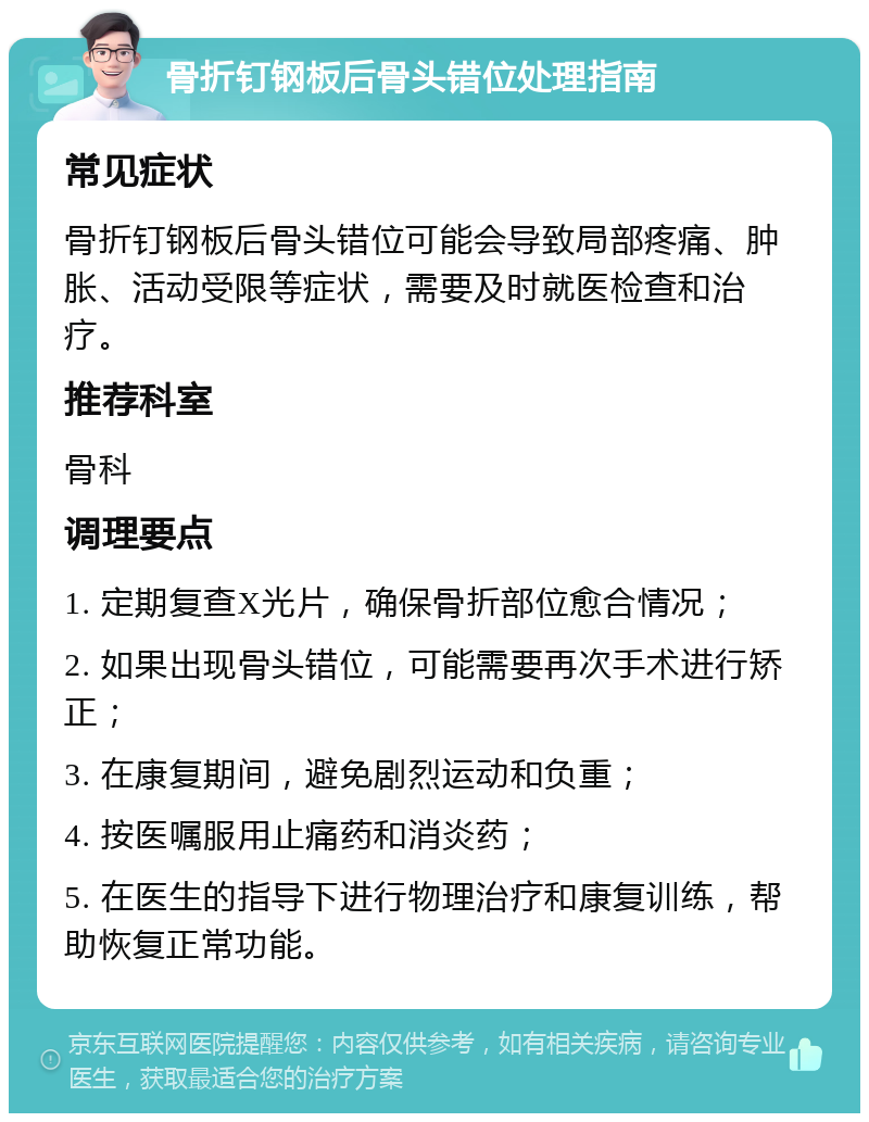 骨折钉钢板后骨头错位处理指南 常见症状 骨折钉钢板后骨头错位可能会导致局部疼痛、肿胀、活动受限等症状，需要及时就医检查和治疗。 推荐科室 骨科 调理要点 1. 定期复查X光片，确保骨折部位愈合情况； 2. 如果出现骨头错位，可能需要再次手术进行矫正； 3. 在康复期间，避免剧烈运动和负重； 4. 按医嘱服用止痛药和消炎药； 5. 在医生的指导下进行物理治疗和康复训练，帮助恢复正常功能。