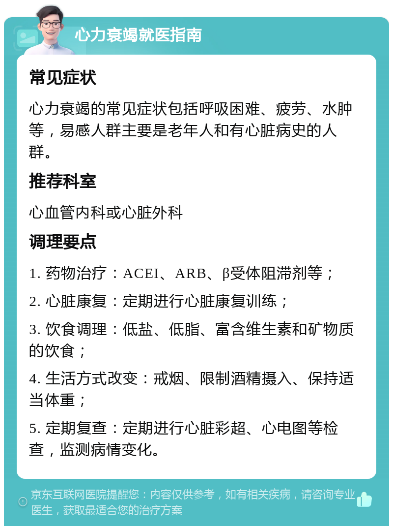 心力衰竭就医指南 常见症状 心力衰竭的常见症状包括呼吸困难、疲劳、水肿等，易感人群主要是老年人和有心脏病史的人群。 推荐科室 心血管内科或心脏外科 调理要点 1. 药物治疗：ACEI、ARB、β受体阻滞剂等； 2. 心脏康复：定期进行心脏康复训练； 3. 饮食调理：低盐、低脂、富含维生素和矿物质的饮食； 4. 生活方式改变：戒烟、限制酒精摄入、保持适当体重； 5. 定期复查：定期进行心脏彩超、心电图等检查，监测病情变化。