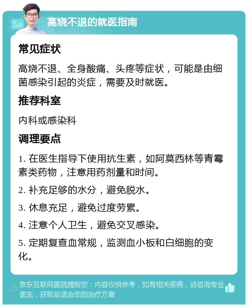 高烧不退的就医指南 常见症状 高烧不退、全身酸痛、头疼等症状，可能是由细菌感染引起的炎症，需要及时就医。 推荐科室 内科或感染科 调理要点 1. 在医生指导下使用抗生素，如阿莫西林等青霉素类药物，注意用药剂量和时间。 2. 补充足够的水分，避免脱水。 3. 休息充足，避免过度劳累。 4. 注意个人卫生，避免交叉感染。 5. 定期复查血常规，监测血小板和白细胞的变化。