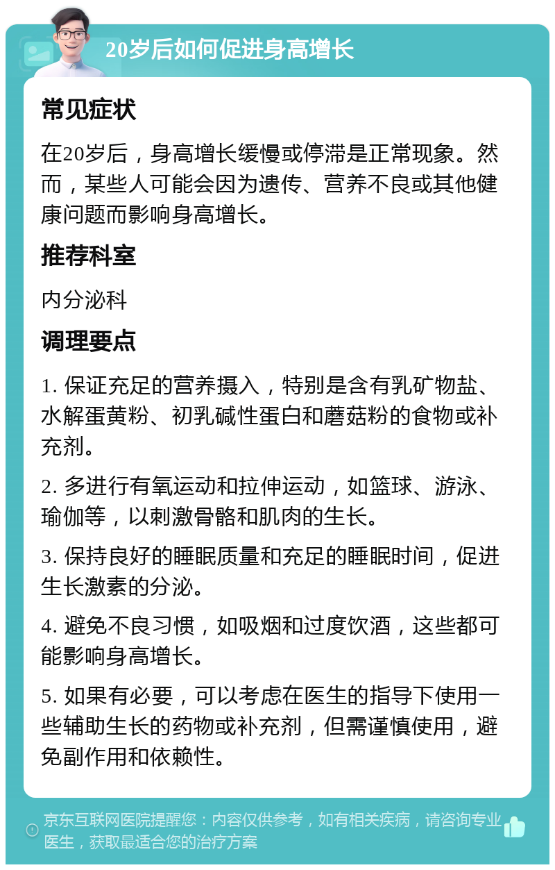 20岁后如何促进身高增长 常见症状 在20岁后，身高增长缓慢或停滞是正常现象。然而，某些人可能会因为遗传、营养不良或其他健康问题而影响身高增长。 推荐科室 内分泌科 调理要点 1. 保证充足的营养摄入，特别是含有乳矿物盐、水解蛋黄粉、初乳碱性蛋白和蘑菇粉的食物或补充剂。 2. 多进行有氧运动和拉伸运动，如篮球、游泳、瑜伽等，以刺激骨骼和肌肉的生长。 3. 保持良好的睡眠质量和充足的睡眠时间，促进生长激素的分泌。 4. 避免不良习惯，如吸烟和过度饮酒，这些都可能影响身高增长。 5. 如果有必要，可以考虑在医生的指导下使用一些辅助生长的药物或补充剂，但需谨慎使用，避免副作用和依赖性。