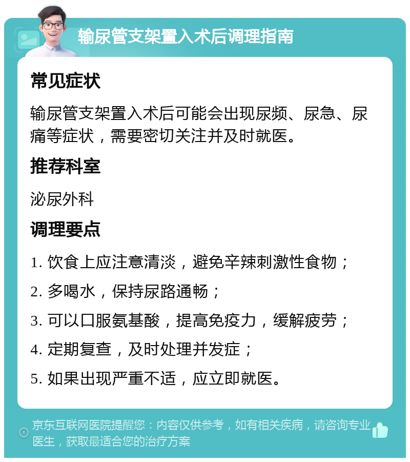 输尿管支架置入术后调理指南 常见症状 输尿管支架置入术后可能会出现尿频、尿急、尿痛等症状，需要密切关注并及时就医。 推荐科室 泌尿外科 调理要点 1. 饮食上应注意清淡，避免辛辣刺激性食物； 2. 多喝水，保持尿路通畅； 3. 可以口服氨基酸，提高免疫力，缓解疲劳； 4. 定期复查，及时处理并发症； 5. 如果出现严重不适，应立即就医。