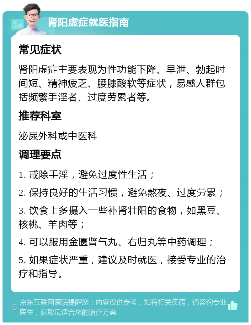 肾阳虚症就医指南 常见症状 肾阳虚症主要表现为性功能下降、早泄、勃起时间短、精神疲乏、腰膝酸软等症状，易感人群包括频繁手淫者、过度劳累者等。 推荐科室 泌尿外科或中医科 调理要点 1. 戒除手淫，避免过度性生活； 2. 保持良好的生活习惯，避免熬夜、过度劳累； 3. 饮食上多摄入一些补肾壮阳的食物，如黑豆、核桃、羊肉等； 4. 可以服用金匮肾气丸、右归丸等中药调理； 5. 如果症状严重，建议及时就医，接受专业的治疗和指导。