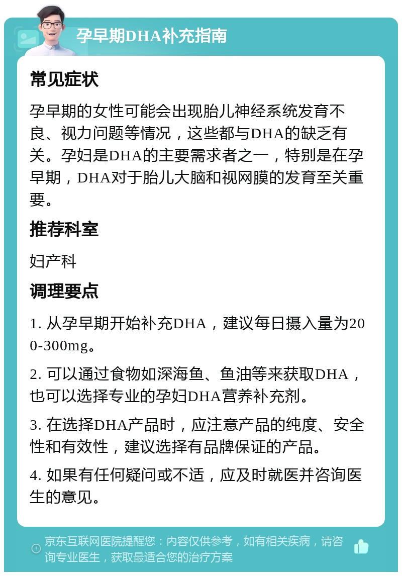 孕早期DHA补充指南 常见症状 孕早期的女性可能会出现胎儿神经系统发育不良、视力问题等情况，这些都与DHA的缺乏有关。孕妇是DHA的主要需求者之一，特别是在孕早期，DHA对于胎儿大脑和视网膜的发育至关重要。 推荐科室 妇产科 调理要点 1. 从孕早期开始补充DHA，建议每日摄入量为200-300mg。 2. 可以通过食物如深海鱼、鱼油等来获取DHA，也可以选择专业的孕妇DHA营养补充剂。 3. 在选择DHA产品时，应注意产品的纯度、安全性和有效性，建议选择有品牌保证的产品。 4. 如果有任何疑问或不适，应及时就医并咨询医生的意见。