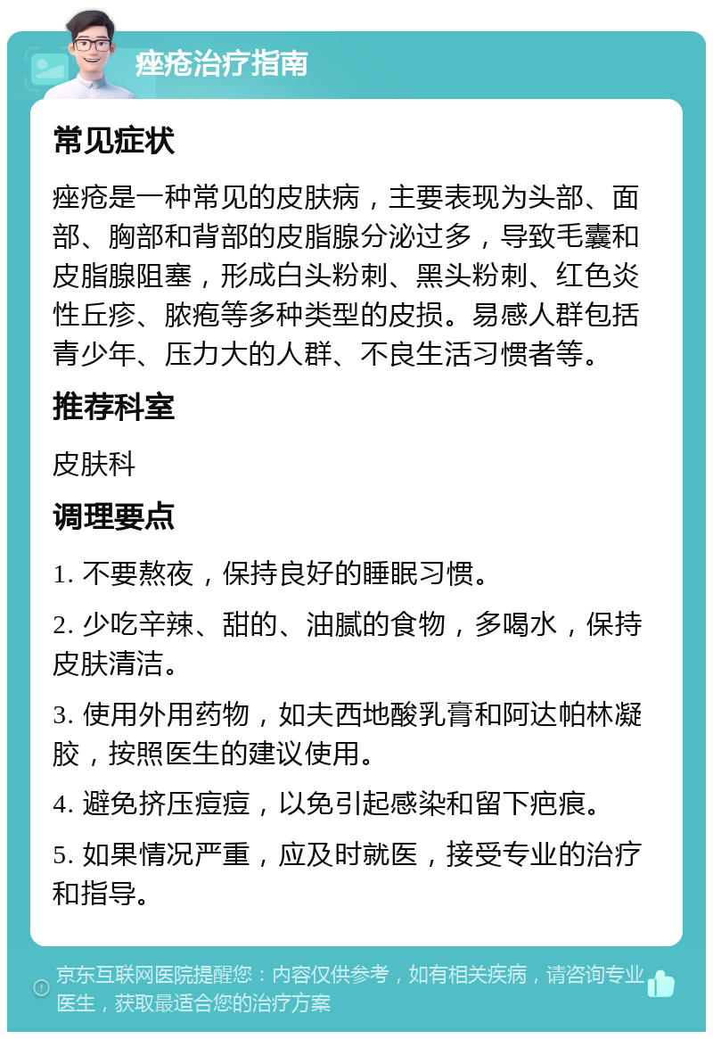 痤疮治疗指南 常见症状 痤疮是一种常见的皮肤病，主要表现为头部、面部、胸部和背部的皮脂腺分泌过多，导致毛囊和皮脂腺阻塞，形成白头粉刺、黑头粉刺、红色炎性丘疹、脓疱等多种类型的皮损。易感人群包括青少年、压力大的人群、不良生活习惯者等。 推荐科室 皮肤科 调理要点 1. 不要熬夜，保持良好的睡眠习惯。 2. 少吃辛辣、甜的、油腻的食物，多喝水，保持皮肤清洁。 3. 使用外用药物，如夫西地酸乳膏和阿达帕林凝胶，按照医生的建议使用。 4. 避免挤压痘痘，以免引起感染和留下疤痕。 5. 如果情况严重，应及时就医，接受专业的治疗和指导。