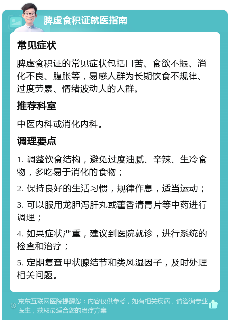 脾虚食积证就医指南 常见症状 脾虚食积证的常见症状包括口苦、食欲不振、消化不良、腹胀等，易感人群为长期饮食不规律、过度劳累、情绪波动大的人群。 推荐科室 中医内科或消化内科。 调理要点 1. 调整饮食结构，避免过度油腻、辛辣、生冷食物，多吃易于消化的食物； 2. 保持良好的生活习惯，规律作息，适当运动； 3. 可以服用龙胆泻肝丸或藿香清胃片等中药进行调理； 4. 如果症状严重，建议到医院就诊，进行系统的检查和治疗； 5. 定期复查甲状腺结节和类风湿因子，及时处理相关问题。