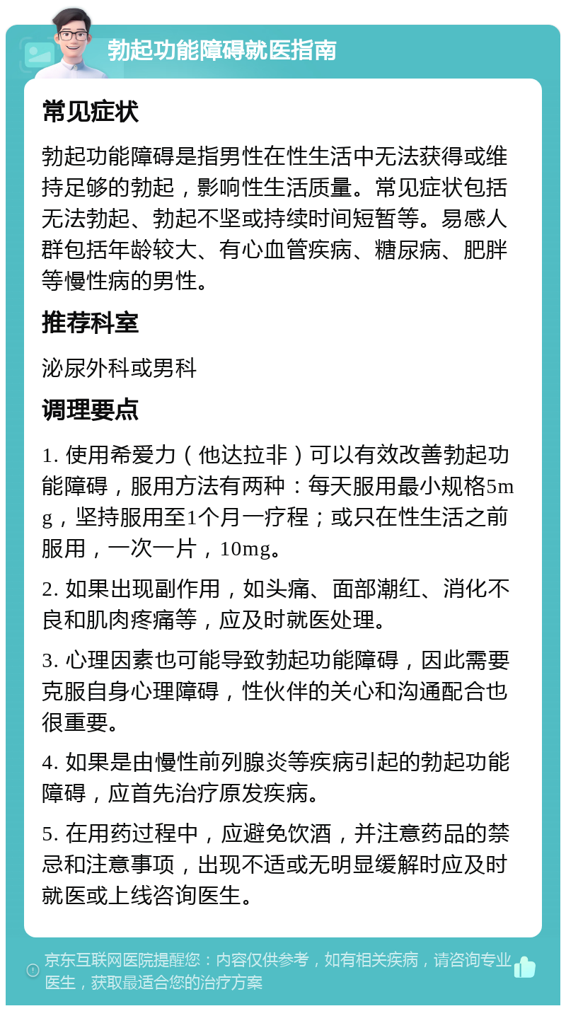 勃起功能障碍就医指南 常见症状 勃起功能障碍是指男性在性生活中无法获得或维持足够的勃起，影响性生活质量。常见症状包括无法勃起、勃起不坚或持续时间短暂等。易感人群包括年龄较大、有心血管疾病、糖尿病、肥胖等慢性病的男性。 推荐科室 泌尿外科或男科 调理要点 1. 使用希爱力（他达拉非）可以有效改善勃起功能障碍，服用方法有两种：每天服用最小规格5mg，坚持服用至1个月一疗程；或只在性生活之前服用，一次一片，10mg。 2. 如果出现副作用，如头痛、面部潮红、消化不良和肌肉疼痛等，应及时就医处理。 3. 心理因素也可能导致勃起功能障碍，因此需要克服自身心理障碍，性伙伴的关心和沟通配合也很重要。 4. 如果是由慢性前列腺炎等疾病引起的勃起功能障碍，应首先治疗原发疾病。 5. 在用药过程中，应避免饮酒，并注意药品的禁忌和注意事项，出现不适或无明显缓解时应及时就医或上线咨询医生。