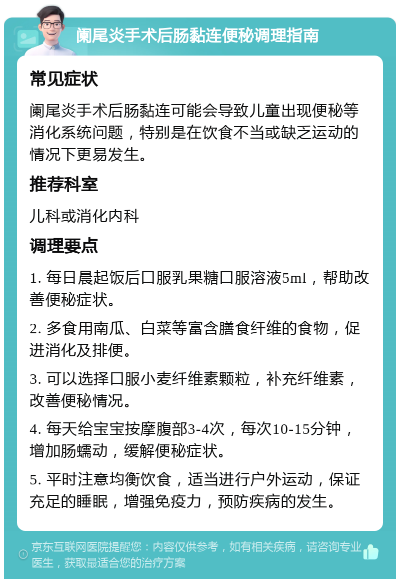 阑尾炎手术后肠黏连便秘调理指南 常见症状 阑尾炎手术后肠黏连可能会导致儿童出现便秘等消化系统问题，特别是在饮食不当或缺乏运动的情况下更易发生。 推荐科室 儿科或消化内科 调理要点 1. 每日晨起饭后口服乳果糖口服溶液5ml，帮助改善便秘症状。 2. 多食用南瓜、白菜等富含膳食纤维的食物，促进消化及排便。 3. 可以选择口服小麦纤维素颗粒，补充纤维素，改善便秘情况。 4. 每天给宝宝按摩腹部3-4次，每次10-15分钟，增加肠蠕动，缓解便秘症状。 5. 平时注意均衡饮食，适当进行户外运动，保证充足的睡眠，增强免疫力，预防疾病的发生。