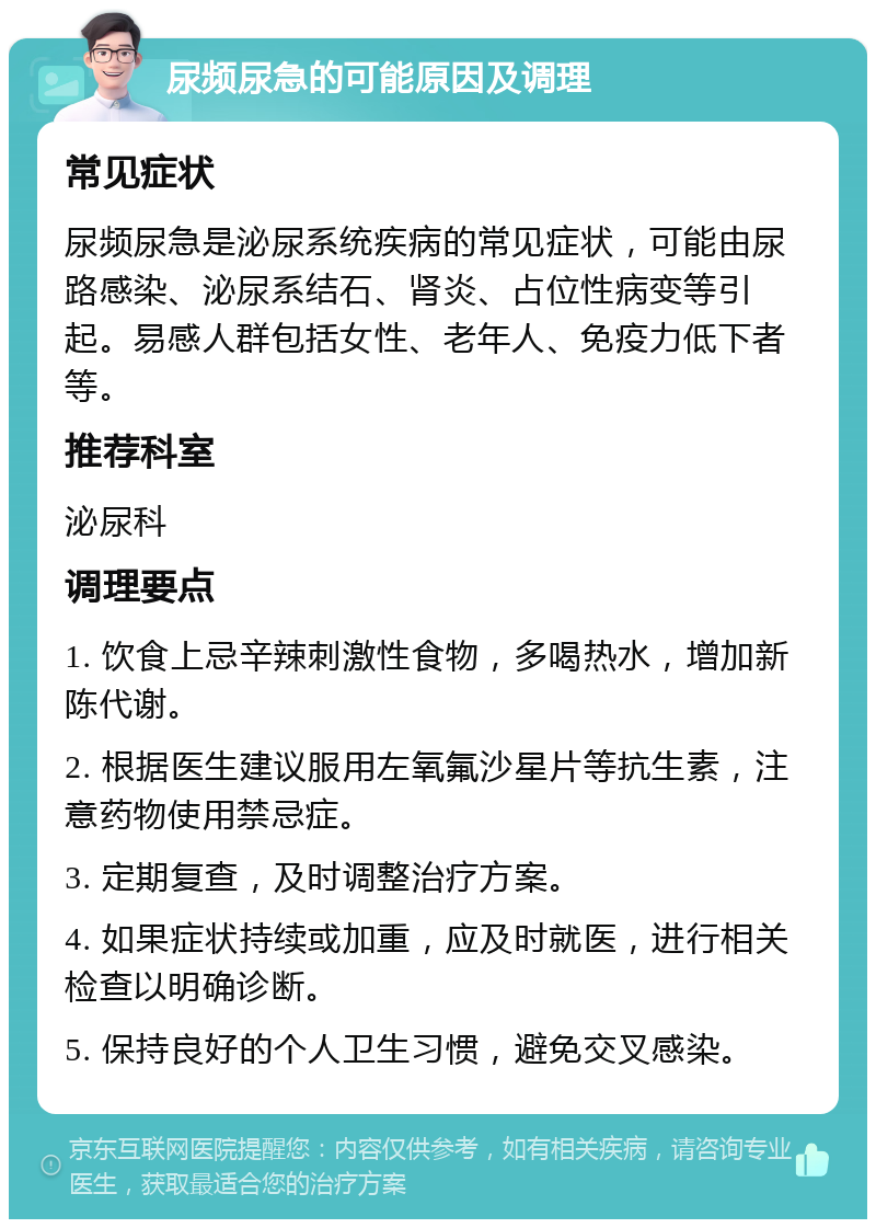 尿频尿急的可能原因及调理 常见症状 尿频尿急是泌尿系统疾病的常见症状，可能由尿路感染、泌尿系结石、肾炎、占位性病变等引起。易感人群包括女性、老年人、免疫力低下者等。 推荐科室 泌尿科 调理要点 1. 饮食上忌辛辣刺激性食物，多喝热水，增加新陈代谢。 2. 根据医生建议服用左氧氟沙星片等抗生素，注意药物使用禁忌症。 3. 定期复查，及时调整治疗方案。 4. 如果症状持续或加重，应及时就医，进行相关检查以明确诊断。 5. 保持良好的个人卫生习惯，避免交叉感染。