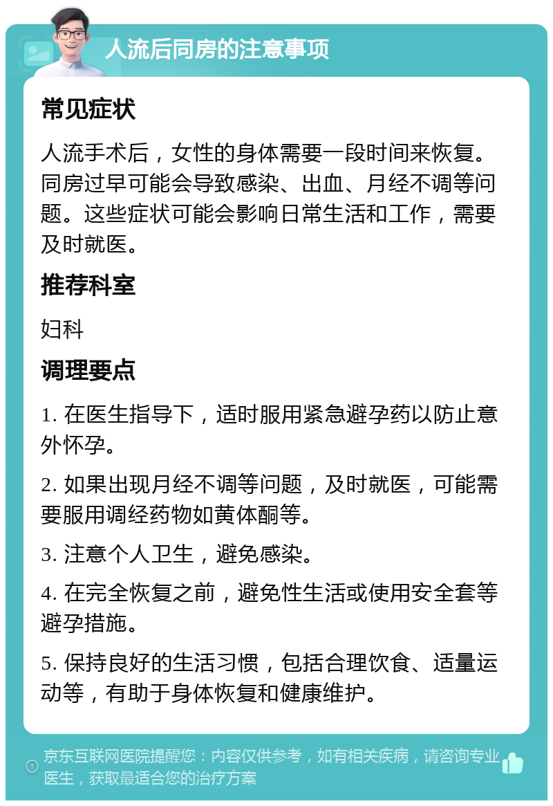 人流后同房的注意事项 常见症状 人流手术后，女性的身体需要一段时间来恢复。同房过早可能会导致感染、出血、月经不调等问题。这些症状可能会影响日常生活和工作，需要及时就医。 推荐科室 妇科 调理要点 1. 在医生指导下，适时服用紧急避孕药以防止意外怀孕。 2. 如果出现月经不调等问题，及时就医，可能需要服用调经药物如黄体酮等。 3. 注意个人卫生，避免感染。 4. 在完全恢复之前，避免性生活或使用安全套等避孕措施。 5. 保持良好的生活习惯，包括合理饮食、适量运动等，有助于身体恢复和健康维护。