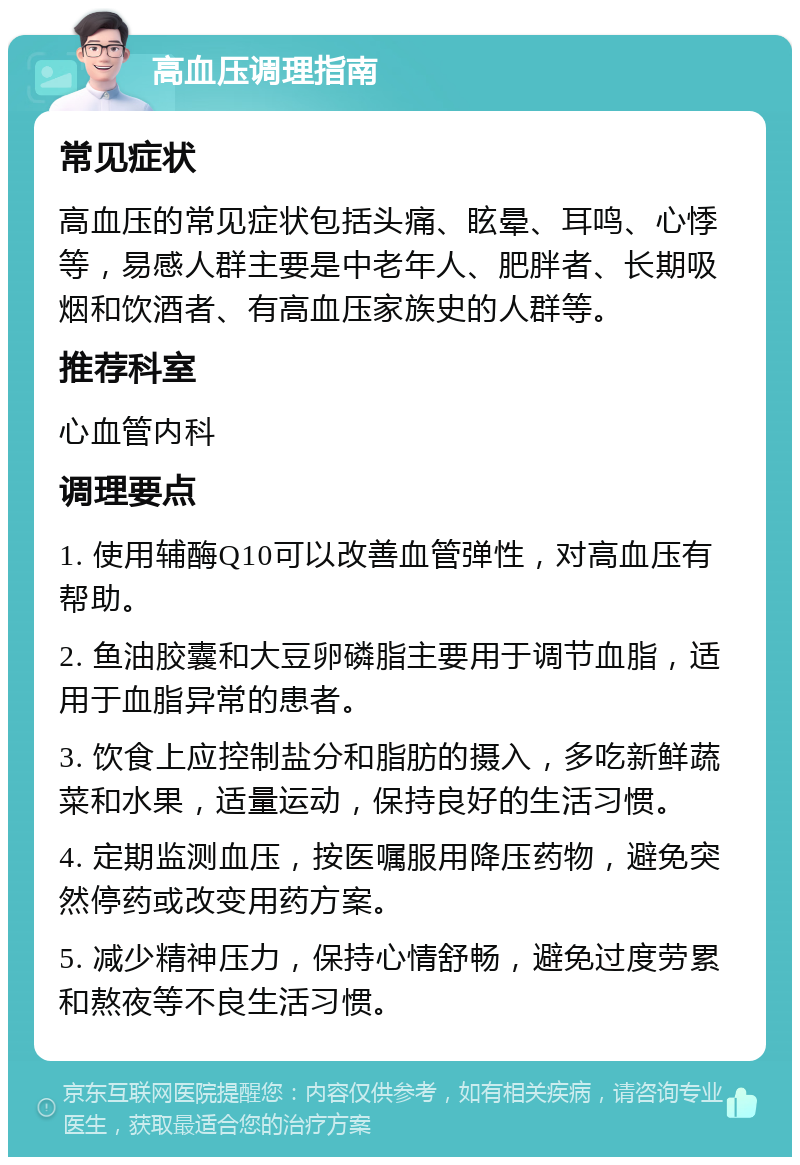 高血压调理指南 常见症状 高血压的常见症状包括头痛、眩晕、耳鸣、心悸等，易感人群主要是中老年人、肥胖者、长期吸烟和饮酒者、有高血压家族史的人群等。 推荐科室 心血管内科 调理要点 1. 使用辅酶Q10可以改善血管弹性，对高血压有帮助。 2. 鱼油胶囊和大豆卵磷脂主要用于调节血脂，适用于血脂异常的患者。 3. 饮食上应控制盐分和脂肪的摄入，多吃新鲜蔬菜和水果，适量运动，保持良好的生活习惯。 4. 定期监测血压，按医嘱服用降压药物，避免突然停药或改变用药方案。 5. 减少精神压力，保持心情舒畅，避免过度劳累和熬夜等不良生活习惯。