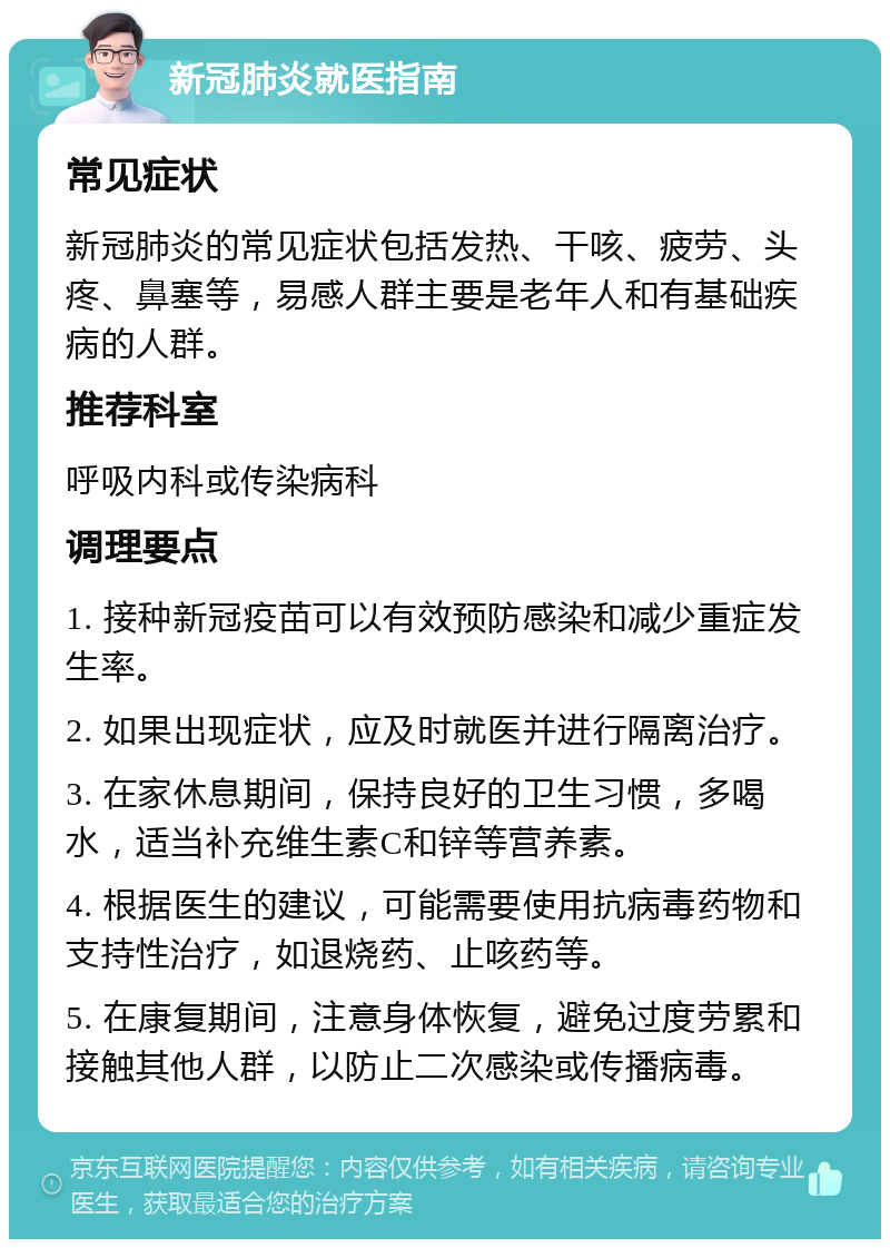 新冠肺炎就医指南 常见症状 新冠肺炎的常见症状包括发热、干咳、疲劳、头疼、鼻塞等，易感人群主要是老年人和有基础疾病的人群。 推荐科室 呼吸内科或传染病科 调理要点 1. 接种新冠疫苗可以有效预防感染和减少重症发生率。 2. 如果出现症状，应及时就医并进行隔离治疗。 3. 在家休息期间，保持良好的卫生习惯，多喝水，适当补充维生素C和锌等营养素。 4. 根据医生的建议，可能需要使用抗病毒药物和支持性治疗，如退烧药、止咳药等。 5. 在康复期间，注意身体恢复，避免过度劳累和接触其他人群，以防止二次感染或传播病毒。