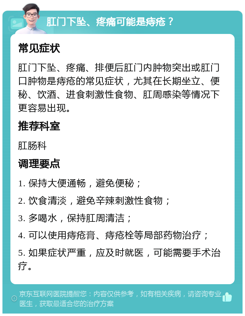 肛门下坠、疼痛可能是痔疮？ 常见症状 肛门下坠、疼痛、排便后肛门内肿物突出或肛门口肿物是痔疮的常见症状，尤其在长期坐立、便秘、饮酒、进食刺激性食物、肛周感染等情况下更容易出现。 推荐科室 肛肠科 调理要点 1. 保持大便通畅，避免便秘； 2. 饮食清淡，避免辛辣刺激性食物； 3. 多喝水，保持肛周清洁； 4. 可以使用痔疮膏、痔疮栓等局部药物治疗； 5. 如果症状严重，应及时就医，可能需要手术治疗。