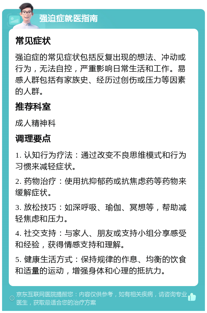 强迫症就医指南 常见症状 强迫症的常见症状包括反复出现的想法、冲动或行为，无法自控，严重影响日常生活和工作。易感人群包括有家族史、经历过创伤或压力等因素的人群。 推荐科室 成人精神科 调理要点 1. 认知行为疗法：通过改变不良思维模式和行为习惯来减轻症状。 2. 药物治疗：使用抗抑郁药或抗焦虑药等药物来缓解症状。 3. 放松技巧：如深呼吸、瑜伽、冥想等，帮助减轻焦虑和压力。 4. 社交支持：与家人、朋友或支持小组分享感受和经验，获得情感支持和理解。 5. 健康生活方式：保持规律的作息、均衡的饮食和适量的运动，增强身体和心理的抵抗力。