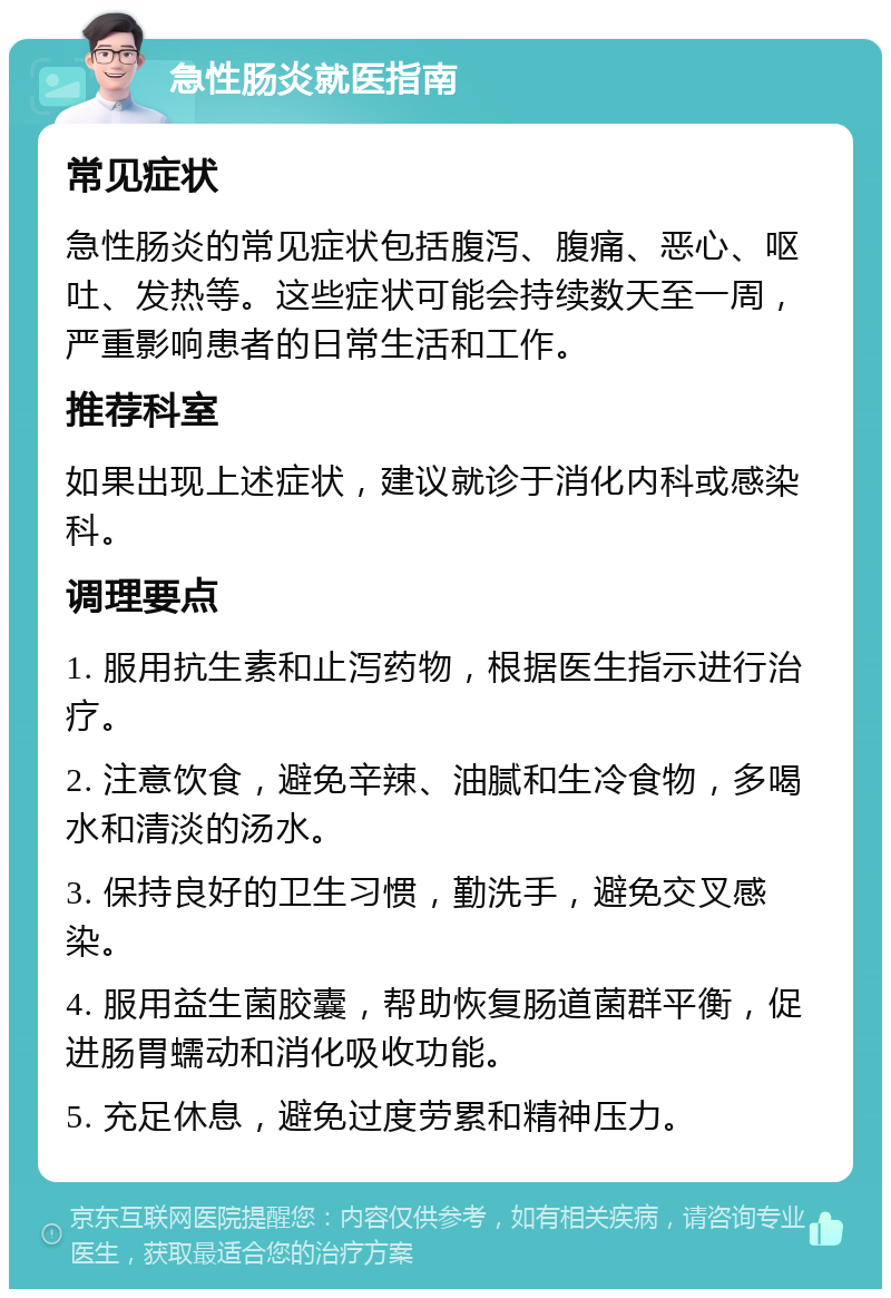 急性肠炎就医指南 常见症状 急性肠炎的常见症状包括腹泻、腹痛、恶心、呕吐、发热等。这些症状可能会持续数天至一周，严重影响患者的日常生活和工作。 推荐科室 如果出现上述症状，建议就诊于消化内科或感染科。 调理要点 1. 服用抗生素和止泻药物，根据医生指示进行治疗。 2. 注意饮食，避免辛辣、油腻和生冷食物，多喝水和清淡的汤水。 3. 保持良好的卫生习惯，勤洗手，避免交叉感染。 4. 服用益生菌胶囊，帮助恢复肠道菌群平衡，促进肠胃蠕动和消化吸收功能。 5. 充足休息，避免过度劳累和精神压力。