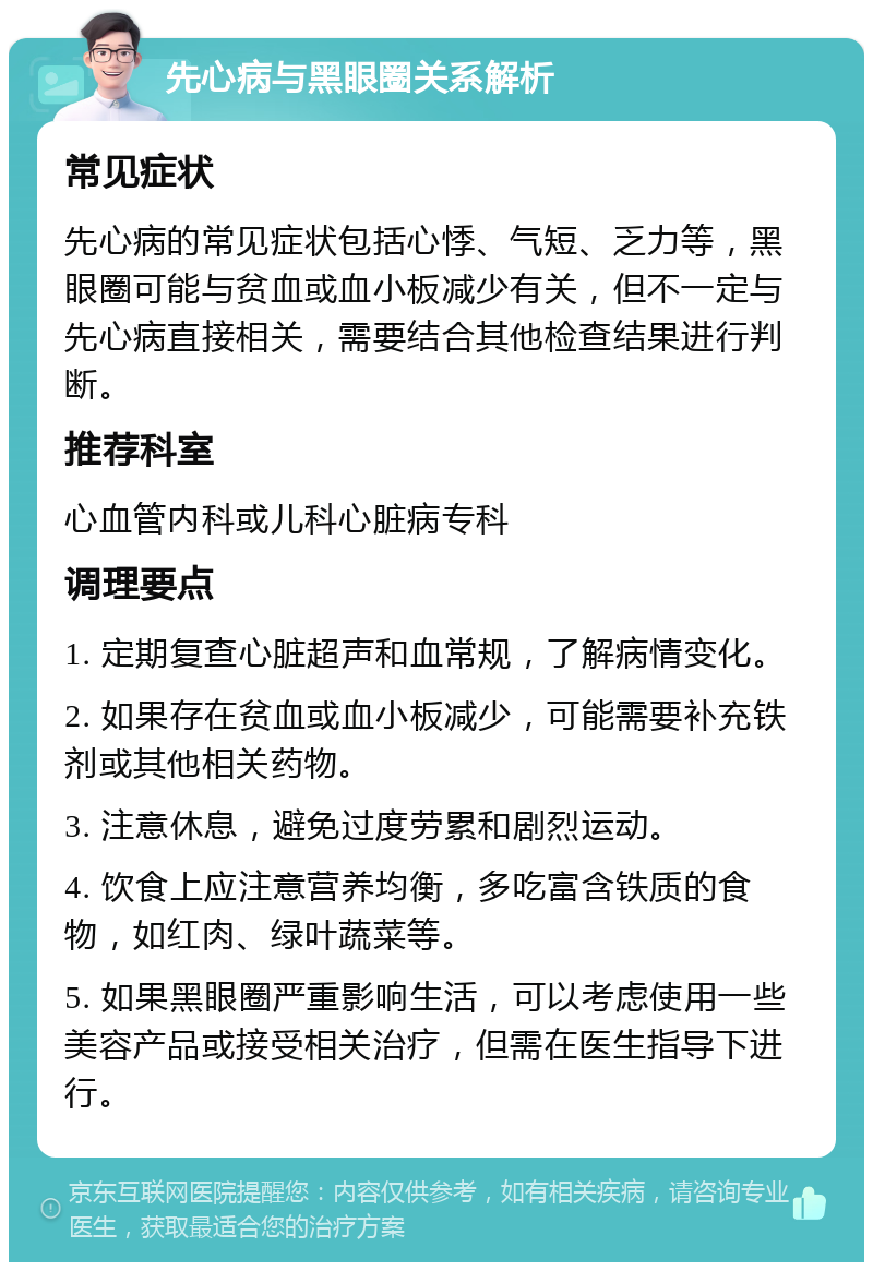 先心病与黑眼圈关系解析 常见症状 先心病的常见症状包括心悸、气短、乏力等，黑眼圈可能与贫血或血小板减少有关，但不一定与先心病直接相关，需要结合其他检查结果进行判断。 推荐科室 心血管内科或儿科心脏病专科 调理要点 1. 定期复查心脏超声和血常规，了解病情变化。 2. 如果存在贫血或血小板减少，可能需要补充铁剂或其他相关药物。 3. 注意休息，避免过度劳累和剧烈运动。 4. 饮食上应注意营养均衡，多吃富含铁质的食物，如红肉、绿叶蔬菜等。 5. 如果黑眼圈严重影响生活，可以考虑使用一些美容产品或接受相关治疗，但需在医生指导下进行。