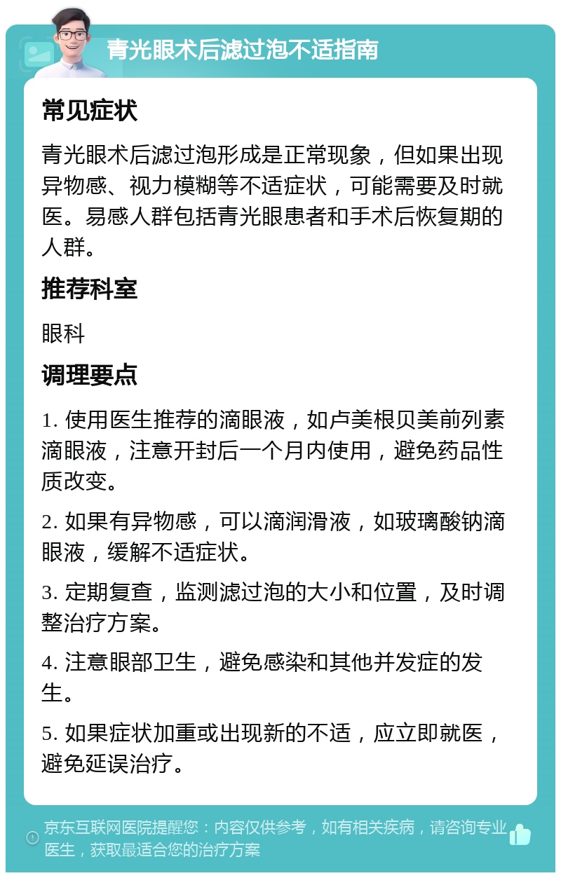 青光眼术后滤过泡不适指南 常见症状 青光眼术后滤过泡形成是正常现象，但如果出现异物感、视力模糊等不适症状，可能需要及时就医。易感人群包括青光眼患者和手术后恢复期的人群。 推荐科室 眼科 调理要点 1. 使用医生推荐的滴眼液，如卢美根贝美前列素滴眼液，注意开封后一个月内使用，避免药品性质改变。 2. 如果有异物感，可以滴润滑液，如玻璃酸钠滴眼液，缓解不适症状。 3. 定期复查，监测滤过泡的大小和位置，及时调整治疗方案。 4. 注意眼部卫生，避免感染和其他并发症的发生。 5. 如果症状加重或出现新的不适，应立即就医，避免延误治疗。