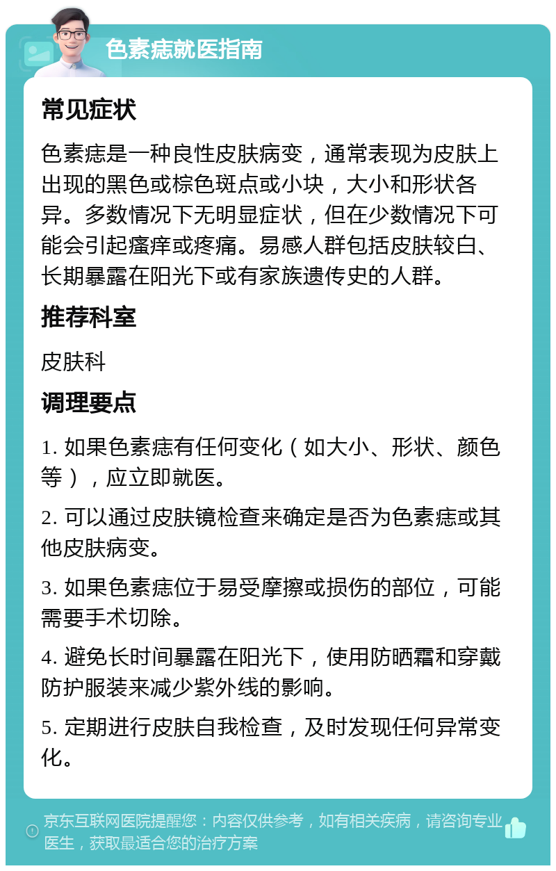 色素痣就医指南 常见症状 色素痣是一种良性皮肤病变，通常表现为皮肤上出现的黑色或棕色斑点或小块，大小和形状各异。多数情况下无明显症状，但在少数情况下可能会引起瘙痒或疼痛。易感人群包括皮肤较白、长期暴露在阳光下或有家族遗传史的人群。 推荐科室 皮肤科 调理要点 1. 如果色素痣有任何变化（如大小、形状、颜色等），应立即就医。 2. 可以通过皮肤镜检查来确定是否为色素痣或其他皮肤病变。 3. 如果色素痣位于易受摩擦或损伤的部位，可能需要手术切除。 4. 避免长时间暴露在阳光下，使用防晒霜和穿戴防护服装来减少紫外线的影响。 5. 定期进行皮肤自我检查，及时发现任何异常变化。