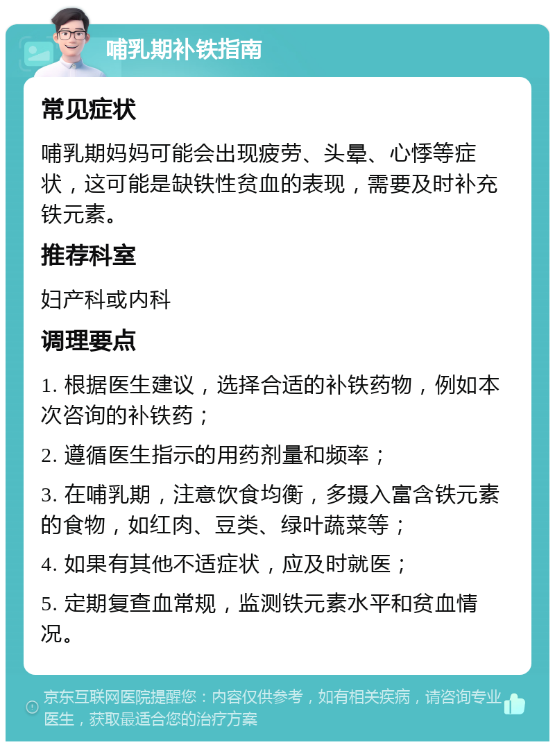 哺乳期补铁指南 常见症状 哺乳期妈妈可能会出现疲劳、头晕、心悸等症状，这可能是缺铁性贫血的表现，需要及时补充铁元素。 推荐科室 妇产科或内科 调理要点 1. 根据医生建议，选择合适的补铁药物，例如本次咨询的补铁药； 2. 遵循医生指示的用药剂量和频率； 3. 在哺乳期，注意饮食均衡，多摄入富含铁元素的食物，如红肉、豆类、绿叶蔬菜等； 4. 如果有其他不适症状，应及时就医； 5. 定期复查血常规，监测铁元素水平和贫血情况。