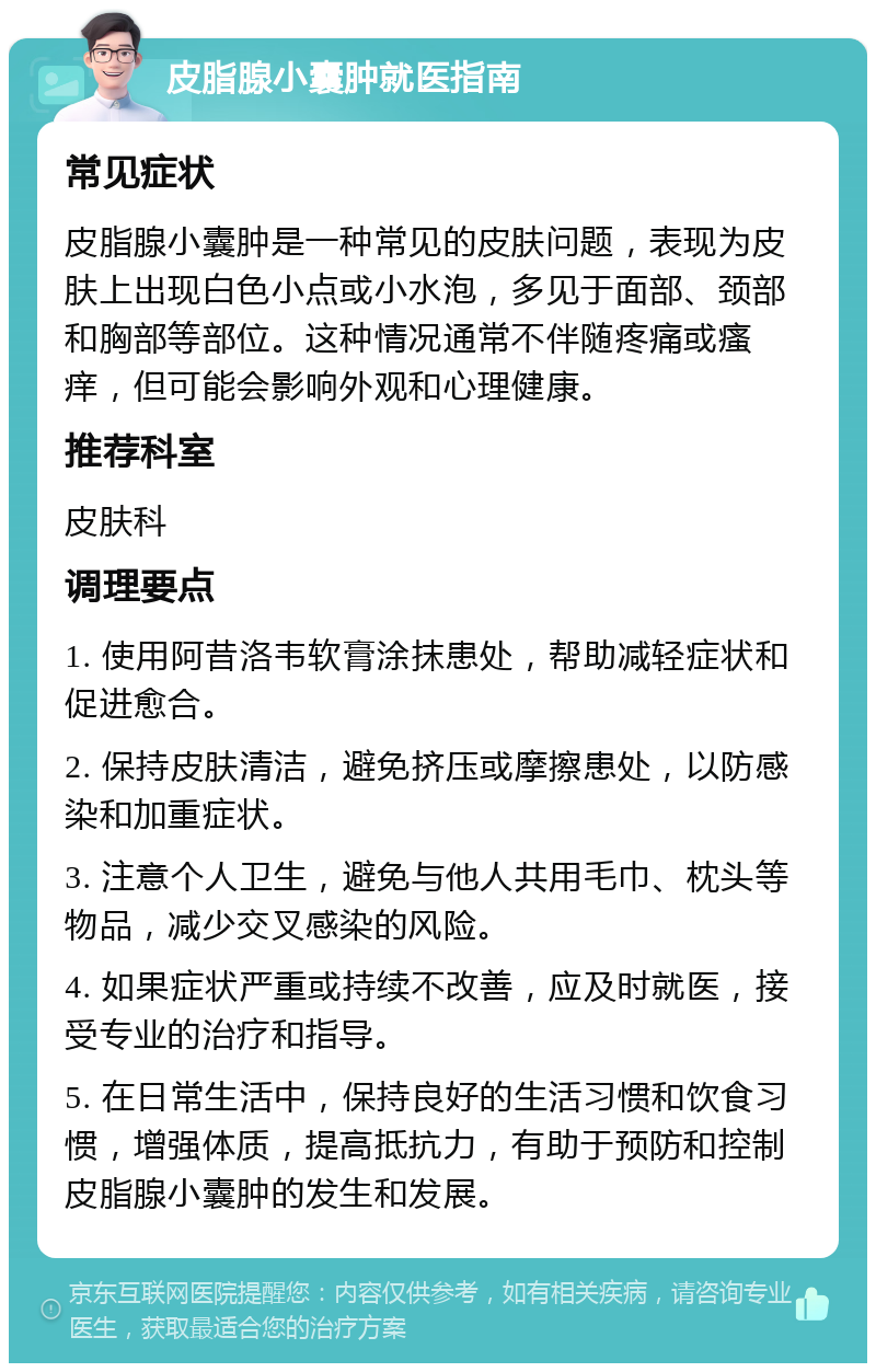 皮脂腺小囊肿就医指南 常见症状 皮脂腺小囊肿是一种常见的皮肤问题，表现为皮肤上出现白色小点或小水泡，多见于面部、颈部和胸部等部位。这种情况通常不伴随疼痛或瘙痒，但可能会影响外观和心理健康。 推荐科室 皮肤科 调理要点 1. 使用阿昔洛韦软膏涂抹患处，帮助减轻症状和促进愈合。 2. 保持皮肤清洁，避免挤压或摩擦患处，以防感染和加重症状。 3. 注意个人卫生，避免与他人共用毛巾、枕头等物品，减少交叉感染的风险。 4. 如果症状严重或持续不改善，应及时就医，接受专业的治疗和指导。 5. 在日常生活中，保持良好的生活习惯和饮食习惯，增强体质，提高抵抗力，有助于预防和控制皮脂腺小囊肿的发生和发展。