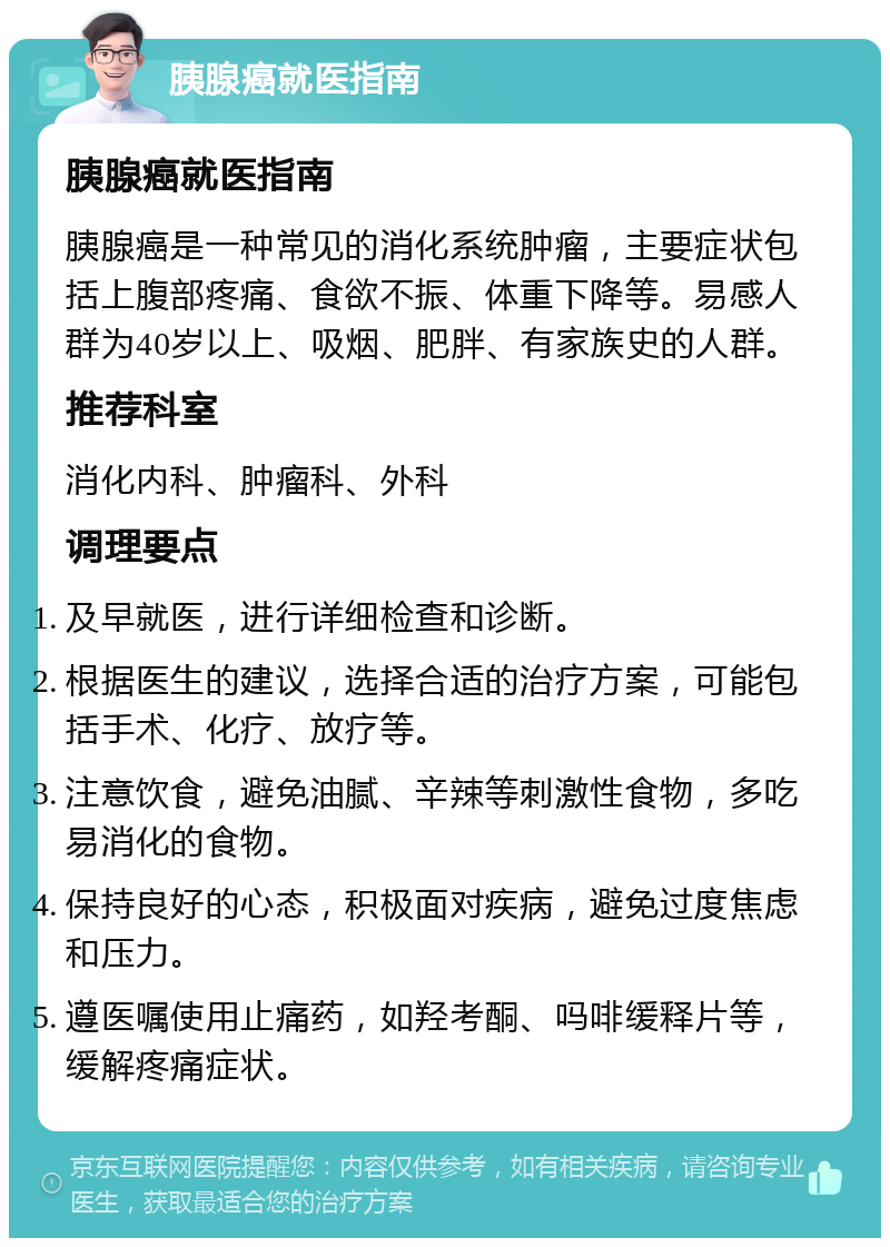 胰腺癌就医指南 胰腺癌就医指南 胰腺癌是一种常见的消化系统肿瘤，主要症状包括上腹部疼痛、食欲不振、体重下降等。易感人群为40岁以上、吸烟、肥胖、有家族史的人群。 推荐科室 消化内科、肿瘤科、外科 调理要点 及早就医，进行详细检查和诊断。 根据医生的建议，选择合适的治疗方案，可能包括手术、化疗、放疗等。 注意饮食，避免油腻、辛辣等刺激性食物，多吃易消化的食物。 保持良好的心态，积极面对疾病，避免过度焦虑和压力。 遵医嘱使用止痛药，如羟考酮、吗啡缓释片等，缓解疼痛症状。