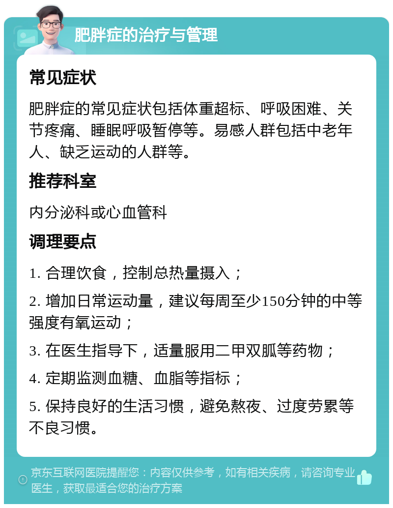 肥胖症的治疗与管理 常见症状 肥胖症的常见症状包括体重超标、呼吸困难、关节疼痛、睡眠呼吸暂停等。易感人群包括中老年人、缺乏运动的人群等。 推荐科室 内分泌科或心血管科 调理要点 1. 合理饮食，控制总热量摄入； 2. 增加日常运动量，建议每周至少150分钟的中等强度有氧运动； 3. 在医生指导下，适量服用二甲双胍等药物； 4. 定期监测血糖、血脂等指标； 5. 保持良好的生活习惯，避免熬夜、过度劳累等不良习惯。