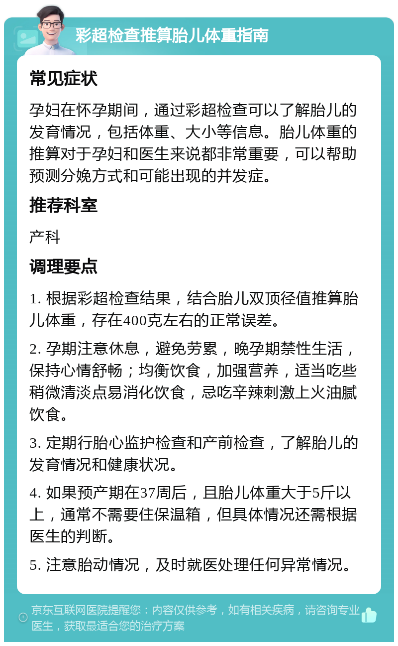 彩超检查推算胎儿体重指南 常见症状 孕妇在怀孕期间，通过彩超检查可以了解胎儿的发育情况，包括体重、大小等信息。胎儿体重的推算对于孕妇和医生来说都非常重要，可以帮助预测分娩方式和可能出现的并发症。 推荐科室 产科 调理要点 1. 根据彩超检查结果，结合胎儿双顶径值推算胎儿体重，存在400克左右的正常误差。 2. 孕期注意休息，避免劳累，晚孕期禁性生活，保持心情舒畅；均衡饮食，加强营养，适当吃些稍微清淡点易消化饮食，忌吃辛辣刺激上火油腻饮食。 3. 定期行胎心监护检查和产前检查，了解胎儿的发育情况和健康状况。 4. 如果预产期在37周后，且胎儿体重大于5斤以上，通常不需要住保温箱，但具体情况还需根据医生的判断。 5. 注意胎动情况，及时就医处理任何异常情况。