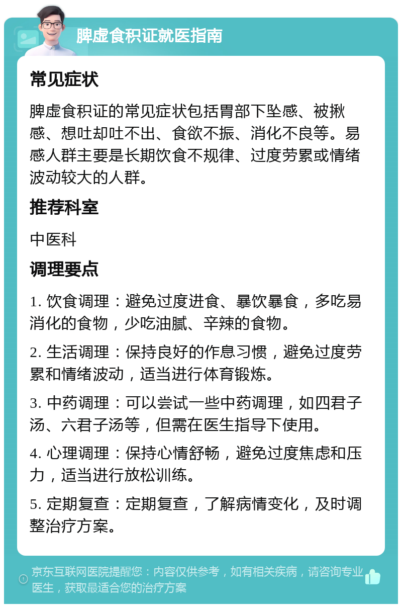 脾虚食积证就医指南 常见症状 脾虚食积证的常见症状包括胃部下坠感、被揪感、想吐却吐不出、食欲不振、消化不良等。易感人群主要是长期饮食不规律、过度劳累或情绪波动较大的人群。 推荐科室 中医科 调理要点 1. 饮食调理：避免过度进食、暴饮暴食，多吃易消化的食物，少吃油腻、辛辣的食物。 2. 生活调理：保持良好的作息习惯，避免过度劳累和情绪波动，适当进行体育锻炼。 3. 中药调理：可以尝试一些中药调理，如四君子汤、六君子汤等，但需在医生指导下使用。 4. 心理调理：保持心情舒畅，避免过度焦虑和压力，适当进行放松训练。 5. 定期复查：定期复查，了解病情变化，及时调整治疗方案。