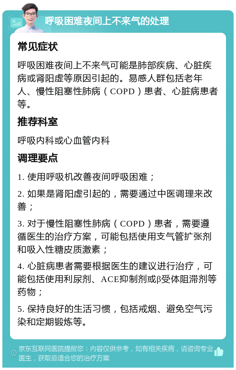 呼吸困难夜间上不来气的处理 常见症状 呼吸困难夜间上不来气可能是肺部疾病、心脏疾病或肾阳虚等原因引起的。易感人群包括老年人、慢性阻塞性肺病（COPD）患者、心脏病患者等。 推荐科室 呼吸内科或心血管内科 调理要点 1. 使用呼吸机改善夜间呼吸困难； 2. 如果是肾阳虚引起的，需要通过中医调理来改善； 3. 对于慢性阻塞性肺病（COPD）患者，需要遵循医生的治疗方案，可能包括使用支气管扩张剂和吸入性糖皮质激素； 4. 心脏病患者需要根据医生的建议进行治疗，可能包括使用利尿剂、ACE抑制剂或β受体阻滞剂等药物； 5. 保持良好的生活习惯，包括戒烟、避免空气污染和定期锻炼等。