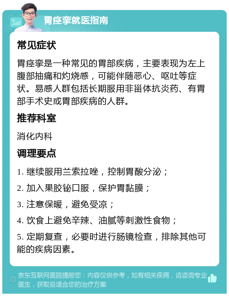 胃痉挛就医指南 常见症状 胃痉挛是一种常见的胃部疾病，主要表现为左上腹部抽痛和灼烧感，可能伴随恶心、呕吐等症状。易感人群包括长期服用非甾体抗炎药、有胃部手术史或胃部疾病的人群。 推荐科室 消化内科 调理要点 1. 继续服用兰索拉唑，控制胃酸分泌； 2. 加入果胶铋口服，保护胃黏膜； 3. 注意保暖，避免受凉； 4. 饮食上避免辛辣、油腻等刺激性食物； 5. 定期复查，必要时进行肠镜检查，排除其他可能的疾病因素。