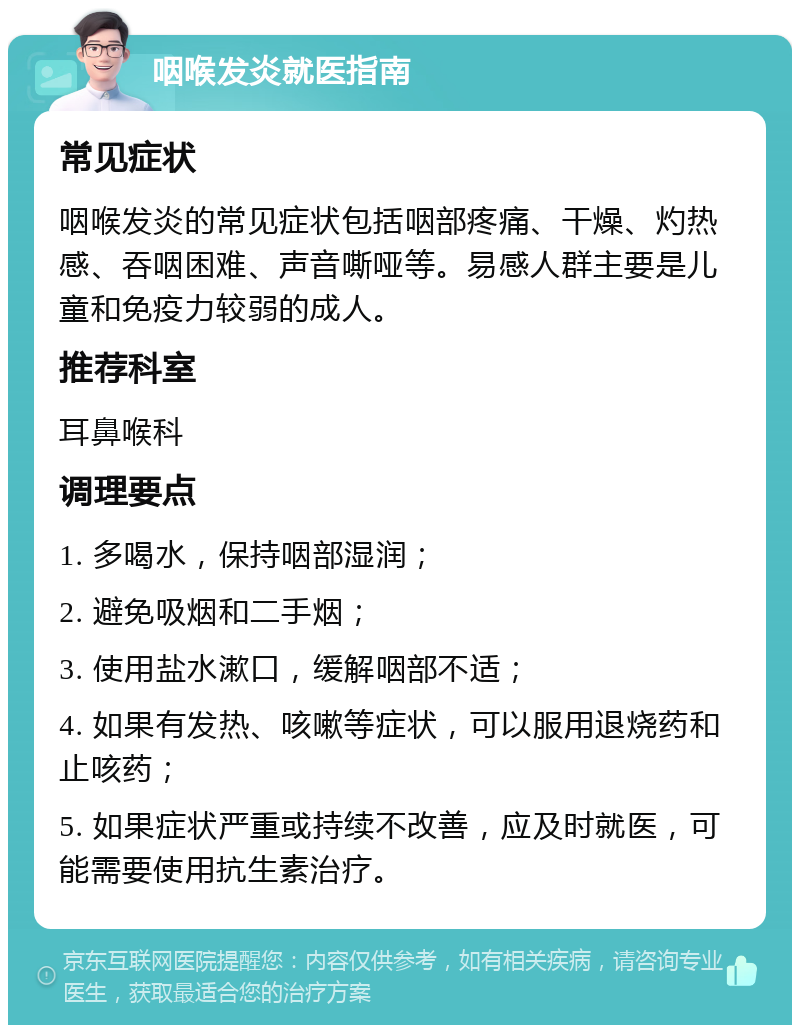 咽喉发炎就医指南 常见症状 咽喉发炎的常见症状包括咽部疼痛、干燥、灼热感、吞咽困难、声音嘶哑等。易感人群主要是儿童和免疫力较弱的成人。 推荐科室 耳鼻喉科 调理要点 1. 多喝水，保持咽部湿润； 2. 避免吸烟和二手烟； 3. 使用盐水漱口，缓解咽部不适； 4. 如果有发热、咳嗽等症状，可以服用退烧药和止咳药； 5. 如果症状严重或持续不改善，应及时就医，可能需要使用抗生素治疗。