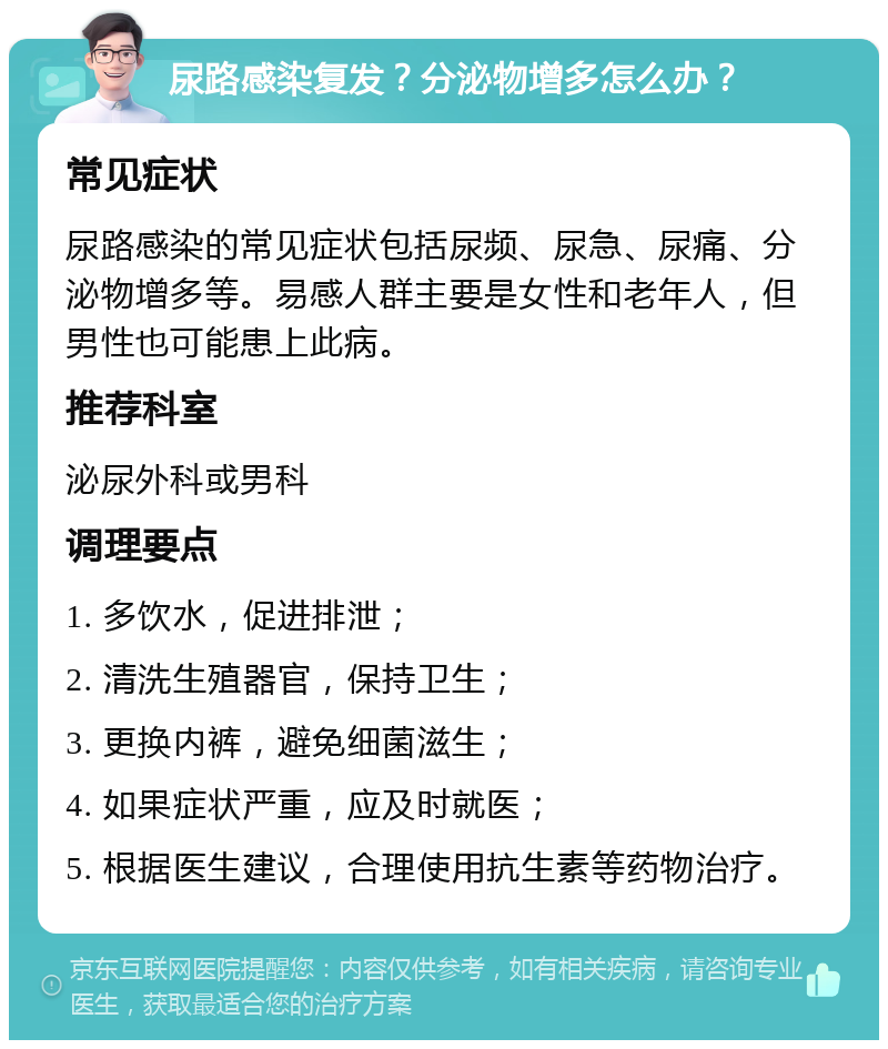 尿路感染复发？分泌物增多怎么办？ 常见症状 尿路感染的常见症状包括尿频、尿急、尿痛、分泌物增多等。易感人群主要是女性和老年人，但男性也可能患上此病。 推荐科室 泌尿外科或男科 调理要点 1. 多饮水，促进排泄； 2. 清洗生殖器官，保持卫生； 3. 更换内裤，避免细菌滋生； 4. 如果症状严重，应及时就医； 5. 根据医生建议，合理使用抗生素等药物治疗。