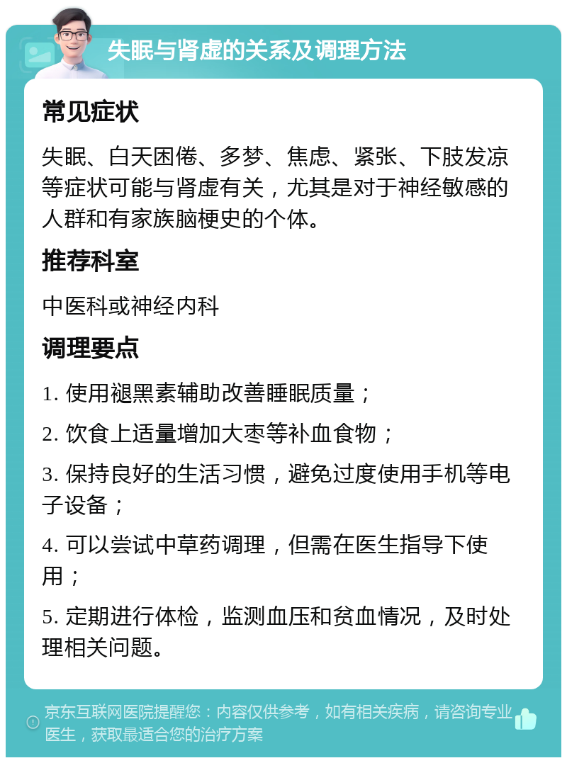 失眠与肾虚的关系及调理方法 常见症状 失眠、白天困倦、多梦、焦虑、紧张、下肢发凉等症状可能与肾虚有关，尤其是对于神经敏感的人群和有家族脑梗史的个体。 推荐科室 中医科或神经内科 调理要点 1. 使用褪黑素辅助改善睡眠质量； 2. 饮食上适量增加大枣等补血食物； 3. 保持良好的生活习惯，避免过度使用手机等电子设备； 4. 可以尝试中草药调理，但需在医生指导下使用； 5. 定期进行体检，监测血压和贫血情况，及时处理相关问题。