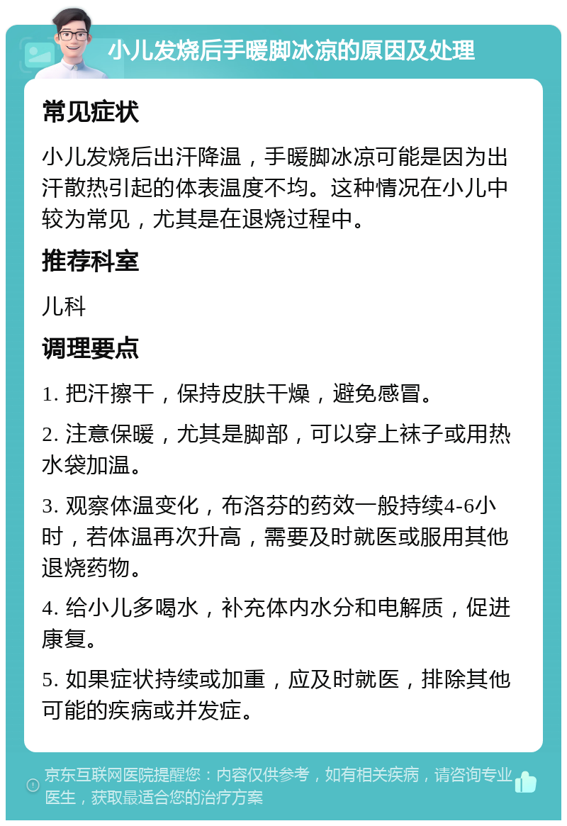 小儿发烧后手暖脚冰凉的原因及处理 常见症状 小儿发烧后出汗降温，手暖脚冰凉可能是因为出汗散热引起的体表温度不均。这种情况在小儿中较为常见，尤其是在退烧过程中。 推荐科室 儿科 调理要点 1. 把汗擦干，保持皮肤干燥，避免感冒。 2. 注意保暖，尤其是脚部，可以穿上袜子或用热水袋加温。 3. 观察体温变化，布洛芬的药效一般持续4-6小时，若体温再次升高，需要及时就医或服用其他退烧药物。 4. 给小儿多喝水，补充体内水分和电解质，促进康复。 5. 如果症状持续或加重，应及时就医，排除其他可能的疾病或并发症。