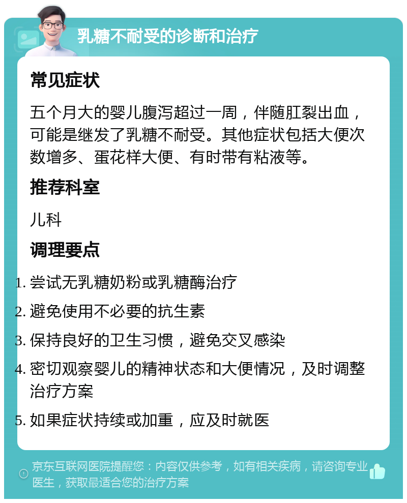 乳糖不耐受的诊断和治疗 常见症状 五个月大的婴儿腹泻超过一周，伴随肛裂出血，可能是继发了乳糖不耐受。其他症状包括大便次数增多、蛋花样大便、有时带有粘液等。 推荐科室 儿科 调理要点 尝试无乳糖奶粉或乳糖酶治疗 避免使用不必要的抗生素 保持良好的卫生习惯，避免交叉感染 密切观察婴儿的精神状态和大便情况，及时调整治疗方案 如果症状持续或加重，应及时就医