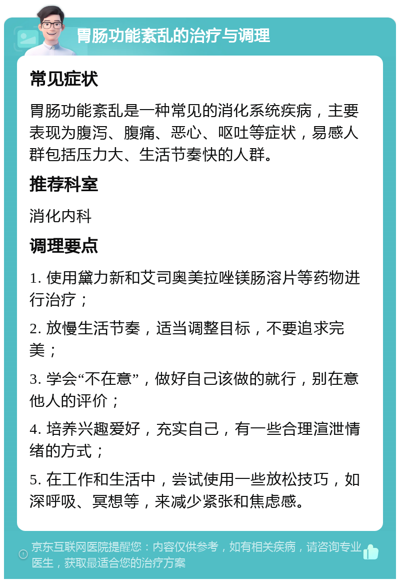 胃肠功能紊乱的治疗与调理 常见症状 胃肠功能紊乱是一种常见的消化系统疾病，主要表现为腹泻、腹痛、恶心、呕吐等症状，易感人群包括压力大、生活节奏快的人群。 推荐科室 消化内科 调理要点 1. 使用黛力新和艾司奥美拉唑镁肠溶片等药物进行治疗； 2. 放慢生活节奏，适当调整目标，不要追求完美； 3. 学会“不在意”，做好自己该做的就行，别在意他人的评价； 4. 培养兴趣爱好，充实自己，有一些合理渲泄情绪的方式； 5. 在工作和生活中，尝试使用一些放松技巧，如深呼吸、冥想等，来减少紧张和焦虑感。