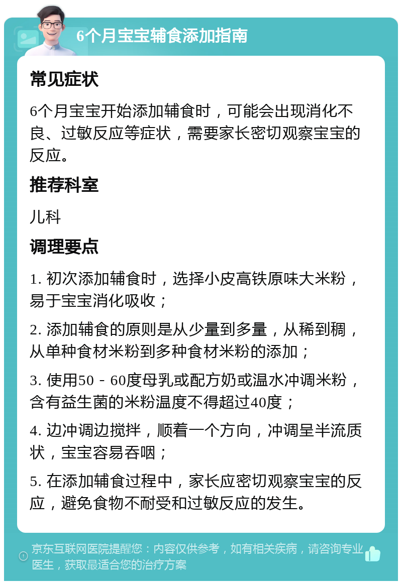 6个月宝宝辅食添加指南 常见症状 6个月宝宝开始添加辅食时，可能会出现消化不良、过敏反应等症状，需要家长密切观察宝宝的反应。 推荐科室 儿科 调理要点 1. 初次添加辅食时，选择小皮高铁原味大米粉，易于宝宝消化吸收； 2. 添加辅食的原则是从少量到多量，从稀到稠，从单种食材米粉到多种食材米粉的添加； 3. 使用50－60度母乳或配方奶或温水冲调米粉，含有益生菌的米粉温度不得超过40度； 4. 边冲调边搅拌，顺着一个方向，冲调呈半流质状，宝宝容易吞咽； 5. 在添加辅食过程中，家长应密切观察宝宝的反应，避免食物不耐受和过敏反应的发生。