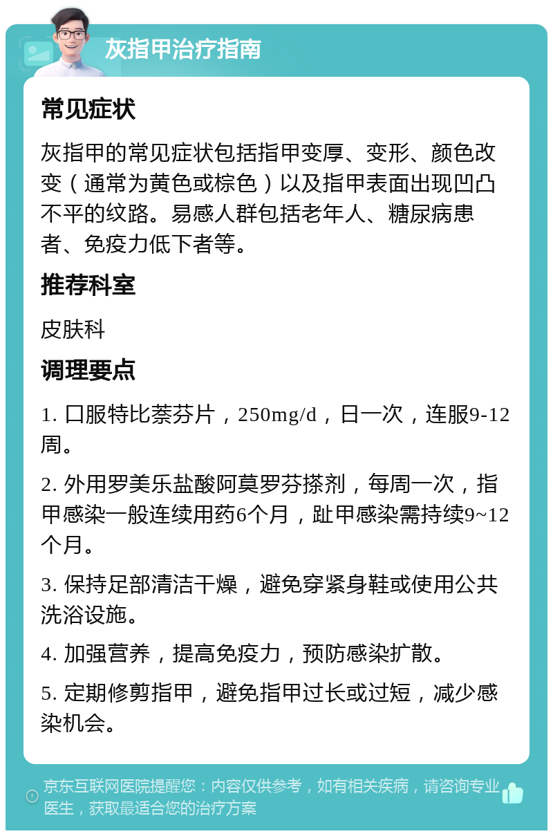 灰指甲治疗指南 常见症状 灰指甲的常见症状包括指甲变厚、变形、颜色改变（通常为黄色或棕色）以及指甲表面出现凹凸不平的纹路。易感人群包括老年人、糖尿病患者、免疫力低下者等。 推荐科室 皮肤科 调理要点 1. 口服特比萘芬片，250mg/d，日一次，连服9-12周。 2. 外用罗美乐盐酸阿莫罗芬搽剂，每周一次，指甲感染一般连续用药6个月，趾甲感染需持续9~12个月。 3. 保持足部清洁干燥，避免穿紧身鞋或使用公共洗浴设施。 4. 加强营养，提高免疫力，预防感染扩散。 5. 定期修剪指甲，避免指甲过长或过短，减少感染机会。