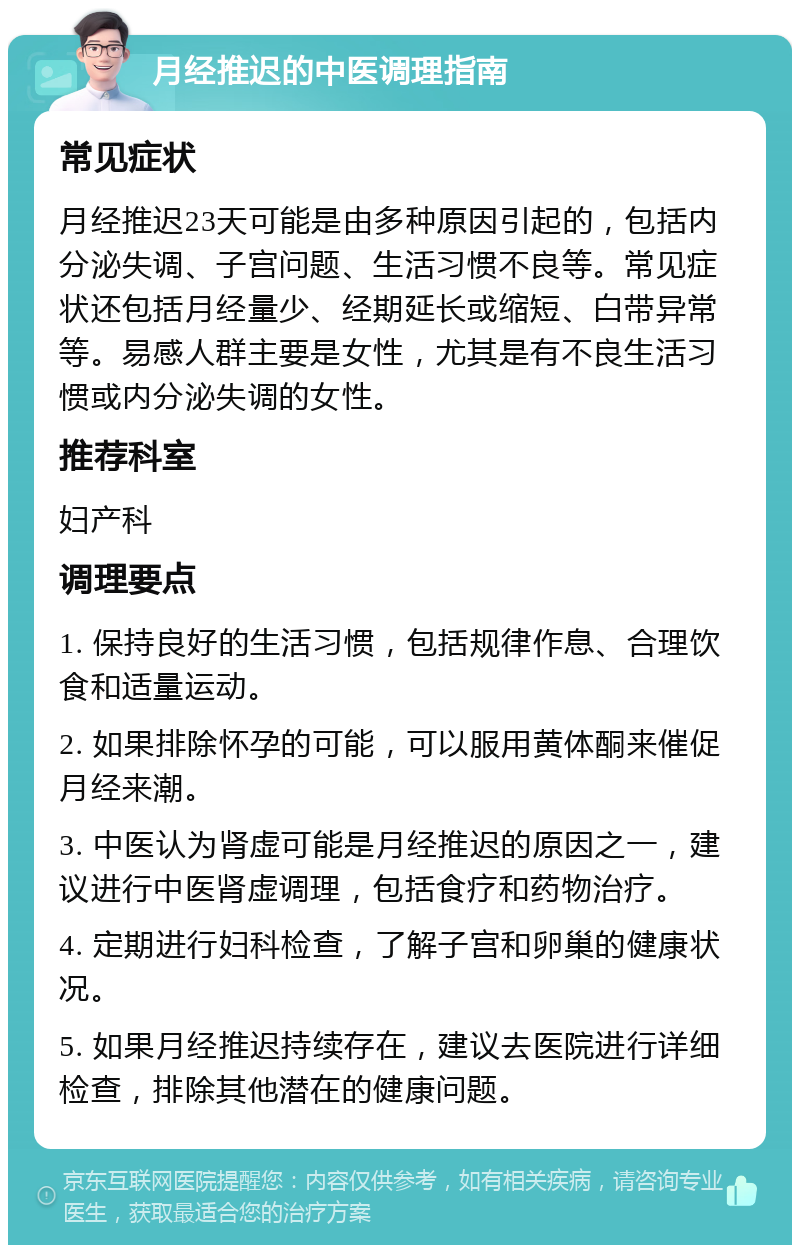 月经推迟的中医调理指南 常见症状 月经推迟23天可能是由多种原因引起的，包括内分泌失调、子宫问题、生活习惯不良等。常见症状还包括月经量少、经期延长或缩短、白带异常等。易感人群主要是女性，尤其是有不良生活习惯或内分泌失调的女性。 推荐科室 妇产科 调理要点 1. 保持良好的生活习惯，包括规律作息、合理饮食和适量运动。 2. 如果排除怀孕的可能，可以服用黄体酮来催促月经来潮。 3. 中医认为肾虚可能是月经推迟的原因之一，建议进行中医肾虚调理，包括食疗和药物治疗。 4. 定期进行妇科检查，了解子宫和卵巢的健康状况。 5. 如果月经推迟持续存在，建议去医院进行详细检查，排除其他潜在的健康问题。