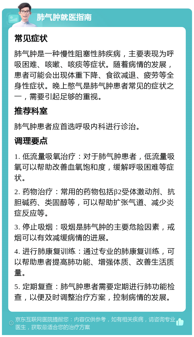 肺气肿就医指南 常见症状 肺气肿是一种慢性阻塞性肺疾病，主要表现为呼吸困难、咳嗽、咳痰等症状。随着病情的发展，患者可能会出现体重下降、食欲减退、疲劳等全身性症状。晚上憋气是肺气肿患者常见的症状之一，需要引起足够的重视。 推荐科室 肺气肿患者应首选呼吸内科进行诊治。 调理要点 1. 低流量吸氧治疗：对于肺气肿患者，低流量吸氧可以帮助改善血氧饱和度，缓解呼吸困难等症状。 2. 药物治疗：常用的药物包括β2受体激动剂、抗胆碱药、类固醇等，可以帮助扩张气道、减少炎症反应等。 3. 停止吸烟：吸烟是肺气肿的主要危险因素，戒烟可以有效减缓病情的进展。 4. 进行肺康复训练：通过专业的肺康复训练，可以帮助患者提高肺功能、增强体质、改善生活质量。 5. 定期复查：肺气肿患者需要定期进行肺功能检查，以便及时调整治疗方案，控制病情的发展。